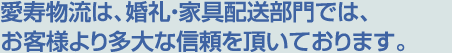 愛寿物流は、ご婚礼・家具部門と一般部門の配送事業で多大な信頼を頂いております。
